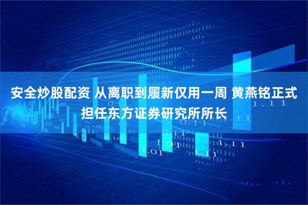 安全炒股配资 从离职到履新仅用一周 黄燕铭正式担任东方证券研究所所长