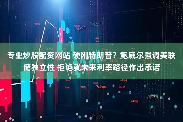 专业炒股配资网站 硬刚特朗普？鲍威尔强调美联储独立性 拒绝就未来利率路径作出承诺