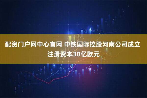 配资门户网中心官网 中铁国际控股河南公司成立 注册资本30亿欧元