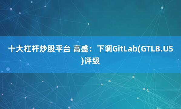 十大杠杆炒股平台 高盛：下调GitLab(GTLB.US)评级