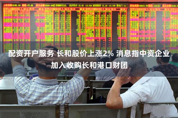 配资开户服务 长和股价上涨2% 消息指中资企业加入收购长和港口财团