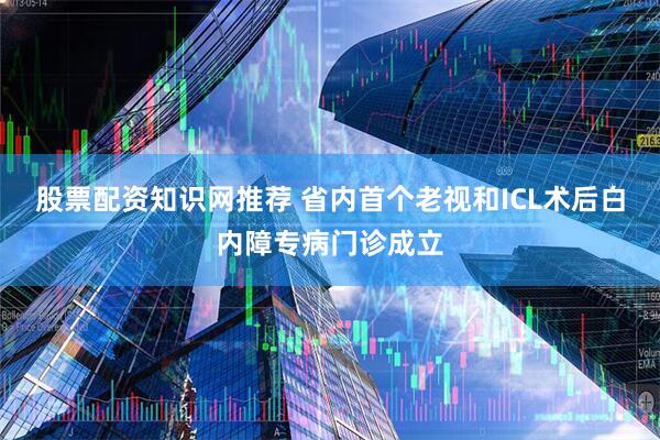 股票配资知识网推荐 省内首个老视和ICL术后白内障专病门诊成立