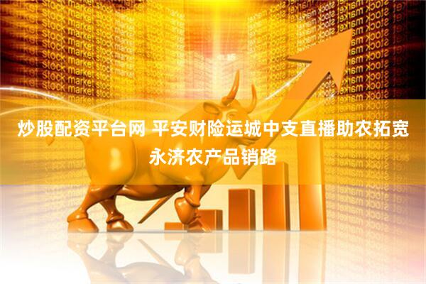 炒股配资平台网 平安财险运城中支直播助农拓宽永济农产品销路
