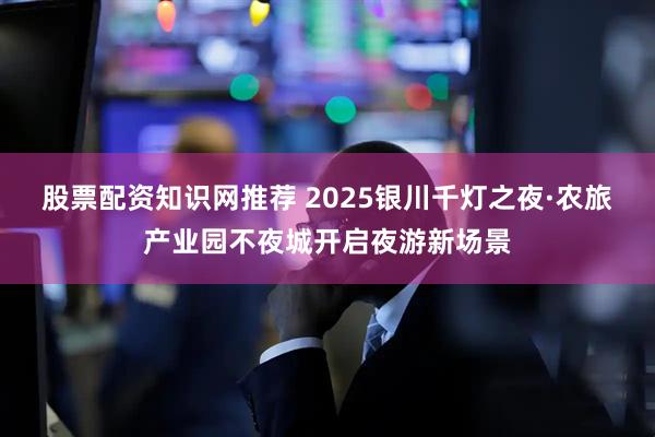股票配资知识网推荐 2025银川千灯之夜·农旅产业园不夜城开启夜游新场景