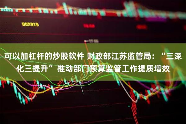 可以加杠杆的炒股软件 财政部江苏监管局：“三深化三提升” 推动部门预算监管工作提质增效