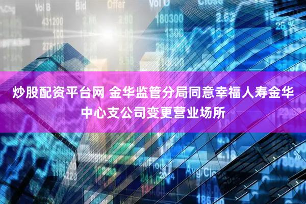 炒股配资平台网 金华监管分局同意幸福人寿金华中心支公司变更营业场所