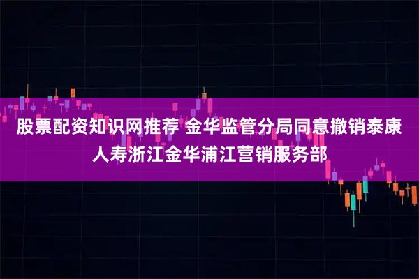 股票配资知识网推荐 金华监管分局同意撤销泰康人寿浙江金华浦江营销服务部