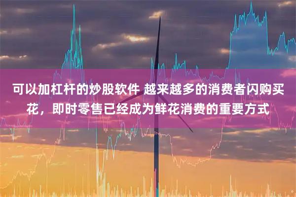 可以加杠杆的炒股软件 越来越多的消费者闪购买花，即时零售已经成为鲜花消费的重要方式