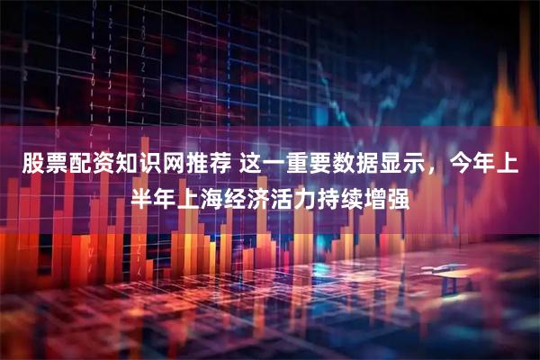 股票配资知识网推荐 这一重要数据显示，今年上半年上海经济活力持续增强