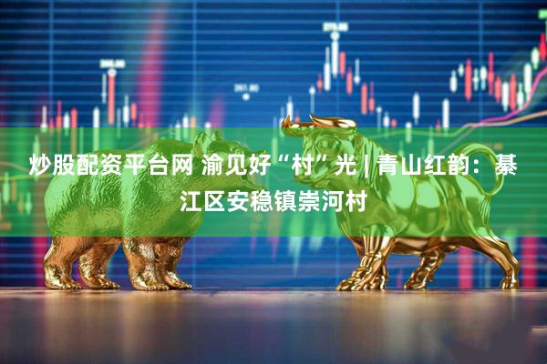 炒股配资平台网 渝见好“村”光 | 青山红韵：綦江区安稳镇崇河村