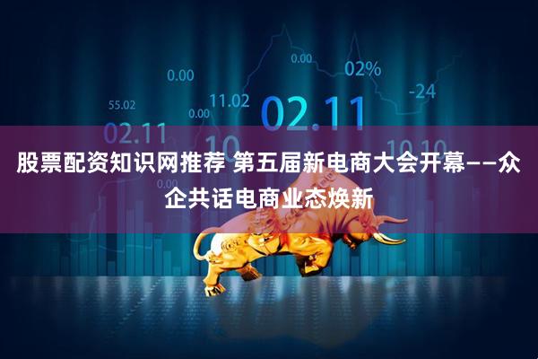 股票配资知识网推荐 第五届新电商大会开幕——众企共话电商业态焕新