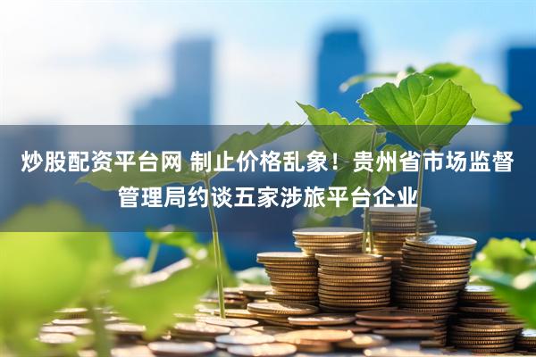 炒股配资平台网 制止价格乱象！贵州省市场监督管理局约谈五家涉旅平台企业