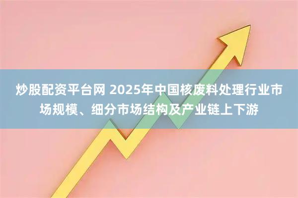 炒股配资平台网 2025年中国核废料处理行业市场规模、细分市场结构及产业链上下游