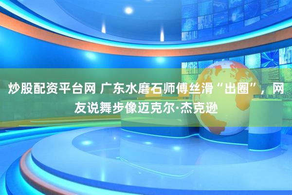 炒股配资平台网 广东水磨石师傅丝滑“出圈”，网友说舞步像迈克尔·杰克逊