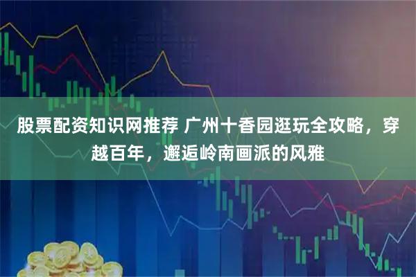 股票配资知识网推荐 广州十香园逛玩全攻略，穿越百年，邂逅岭南画派的风雅