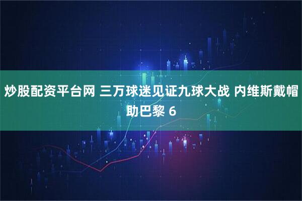 炒股配资平台网 三万球迷见证九球大战 内维斯戴帽助巴黎 6