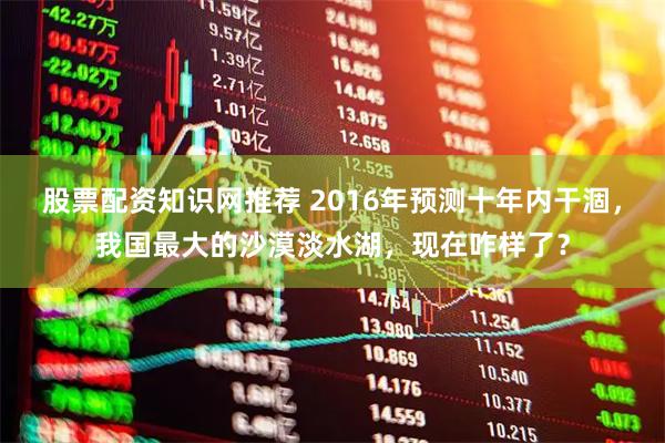 股票配资知识网推荐 2016年预测十年内干涸，我国最大的沙漠淡水湖，现在咋样了？