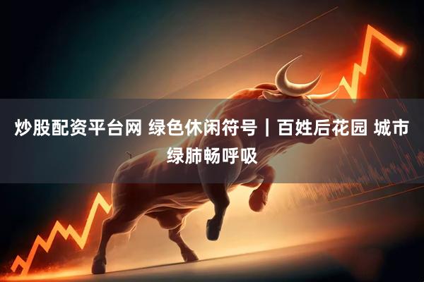 炒股配资平台网 绿色休闲符号｜百姓后花园 城市绿肺畅呼吸