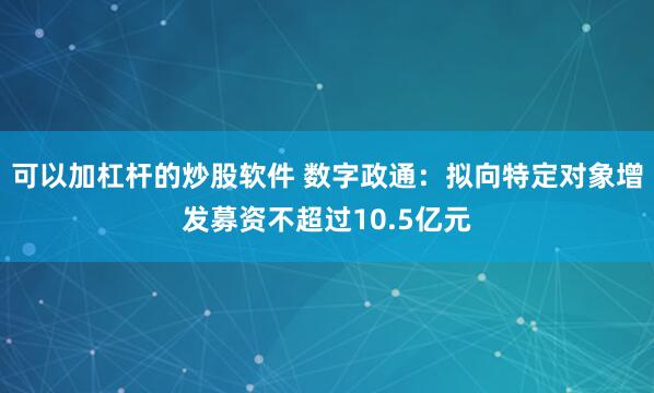 可以加杠杆的炒股软件 数字政通：拟向特定对象增发募资不超过10.5亿元