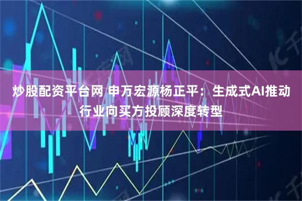 炒股配资平台网 申万宏源杨正平：生成式AI推动行业向买方投顾深度转型