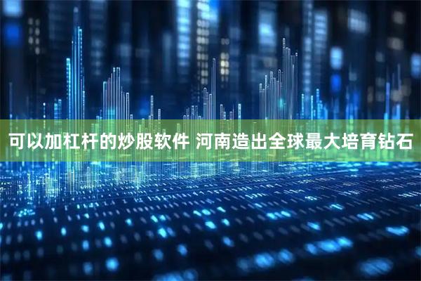 可以加杠杆的炒股软件 河南造出全球最大培育钻石