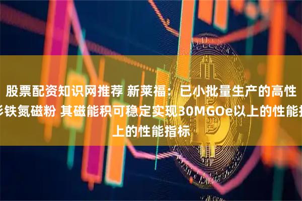 股票配资知识网推荐 新莱福：已小批量生产的高性能钐铁氮磁粉 其磁能积可稳定实现30MGOe以上的性能指标