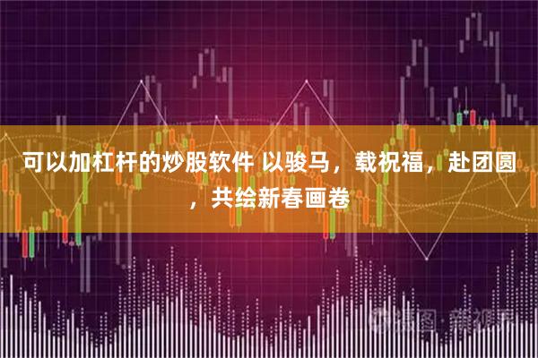 可以加杠杆的炒股软件 以骏马，载祝福，赴团圆，共绘新春画卷