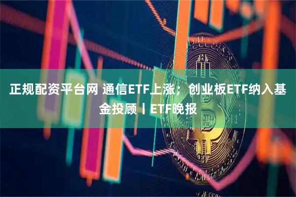正规配资平台网 通信ETF上涨；创业板ETF纳入基金投顾丨ETF晚报