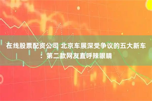在线股票配资公司 北京车展深受争议的五大新车：第二款网友直呼辣眼睛