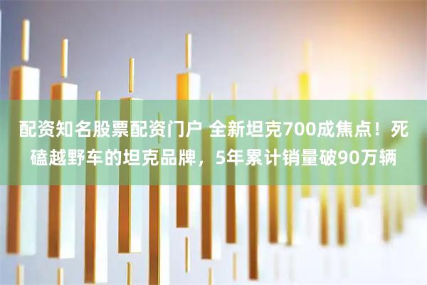 配资知名股票配资门户 全新坦克700成焦点！死磕越野车的坦克品牌，5年累计销量破90万辆
