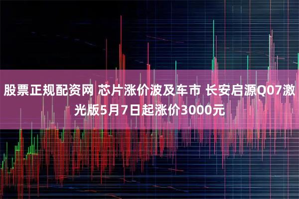 股票正规配资网 芯片涨价波及车市 长安启源Q07激光版5月7日起涨价3000元