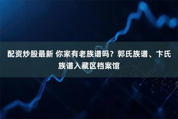 配资炒股最新 你家有老族谱吗？郭氏族谱、卞氏族谱入藏区档案馆