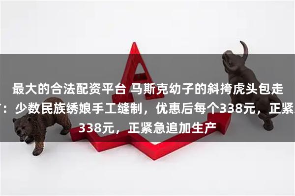 最大的合法配资平台 马斯克幼子的斜挎虎头包走红，品牌方：少数民族绣娘手工缝制，优惠后每个338元，正紧急追加生产