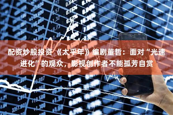 配资炒股投资 《太平年》编剧董哲：面对“光速进化”的观众，影视创作者不能孤芳自赏
