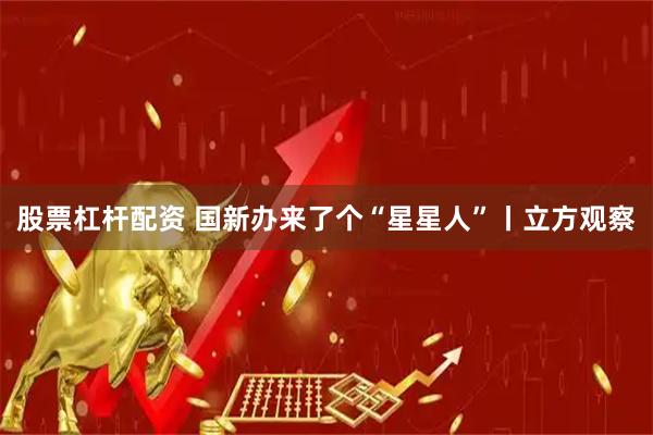 股票杠杆配资 国新办来了个“星星人”丨立方观察