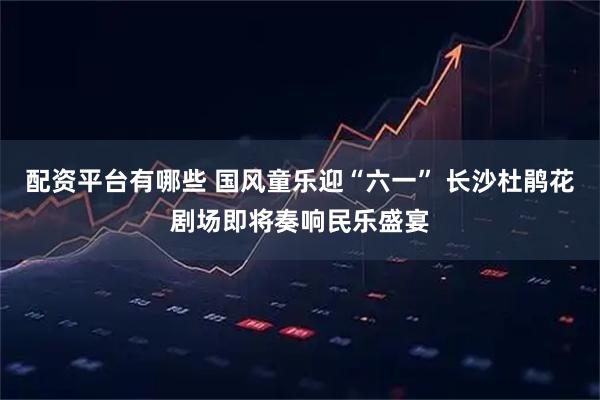 配资平台有哪些 国风童乐迎“六一” 长沙杜鹃花剧场即将奏响民乐盛宴
