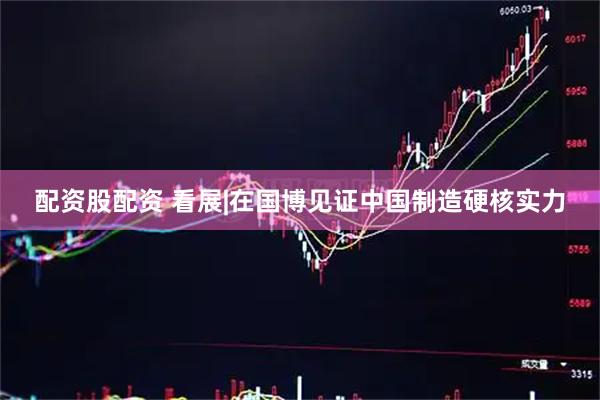 配资股配资 看展|在国博见证中国制造硬核实力