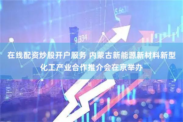 在线配资炒股开户服务 内蒙古新能源新材料新型化工产业合作推介会在京举办