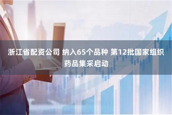 浙江省配资公司 纳入65个品种 第12批国家组织药品集采启动