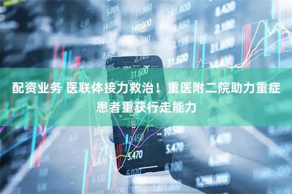 配资业务 医联体接力救治！重医附二院助力重症患者重获行走能力