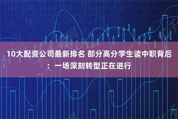 10大配资公司最新排名 部分高分学生读中职背后：一场深刻转型正在进行