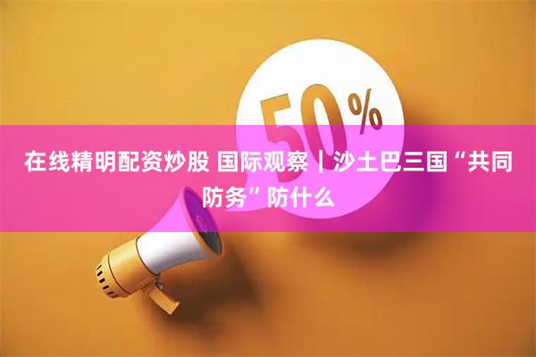 在线精明配资炒股 国际观察｜沙土巴三国“共同防务”防什么