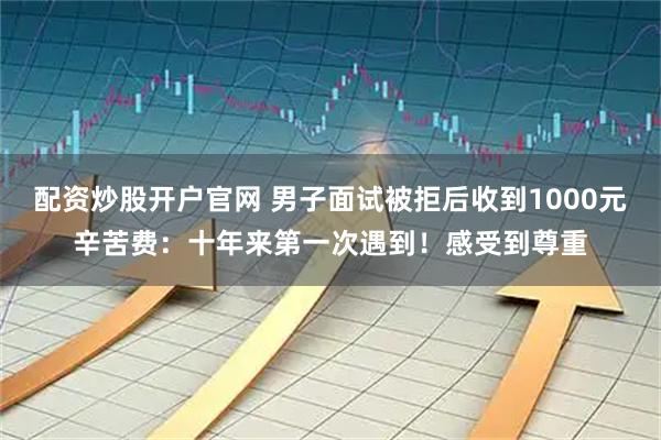 配资炒股开户官网 男子面试被拒后收到1000元辛苦费：十年来第一次遇到！感受到尊重