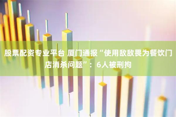 股票配资专业平台 厦门通报“使用敌敌畏为餐饮门店消杀问题”:6人被刑拘