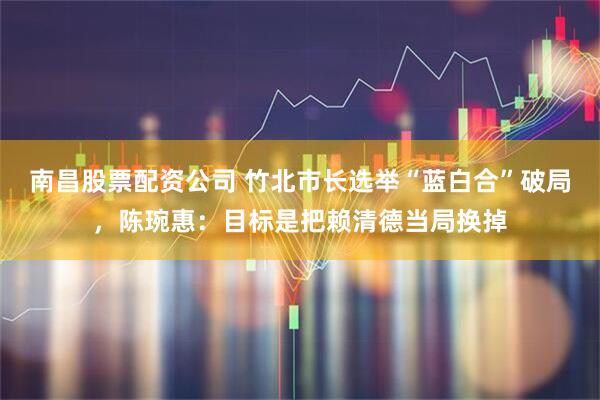 南昌股票配资公司 竹北市长选举“蓝白合”破局，陈琬惠：目标是把赖清德当局换掉
