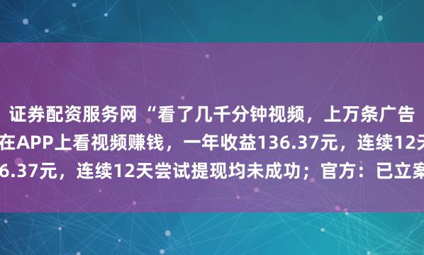 证券配资服务网 “看了几千分钟视频，上万条广告”，武汉一男子坚持在APP上看视频赚钱，一年收益136.37元，连续12天尝试提现均未成功；官方：已立案调查