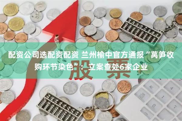 配资公司选配资配资 兰州榆中官方通报“莴笋收购环节染色”：立案查处6家企业