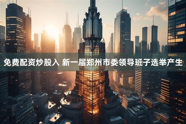 免费配资炒股入 新一届郑州市委领导班子选举产生