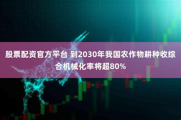 股票配资官方平台 到2030年我国农作物耕种收综合机械化率将超80%
