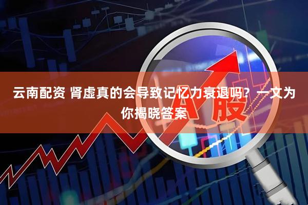 云南配资 肾虚真的会导致记忆力衰退吗？一文为你揭晓答案